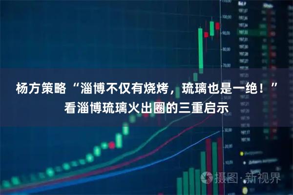 杨方策略 “淄博不仅有烧烤，琉璃也是一绝！”看淄博琉璃火出圈的三重启示