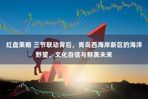 红盘策略 三节联动背后，青岛西海岸新区的海洋野望、文化自信与鲜美未来