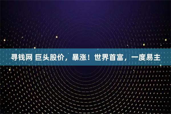 寻钱网 巨头股价，暴涨！世界首富，一度易主