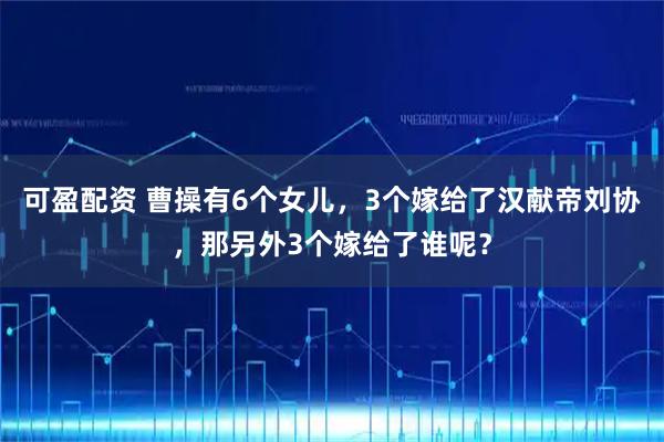 可盈配资 曹操有6个女儿，3个嫁给了汉献帝刘协，那另外3个嫁给了谁呢？