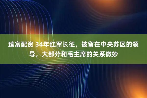 臻富配资 34年红军长征，被留在中央苏区的领导，大部分和毛主席的关系微妙