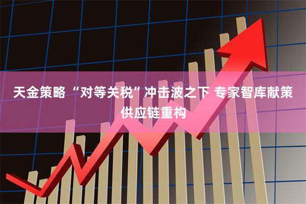 天金策略 “对等关税”冲击波之下 专家智库献策供应链重构