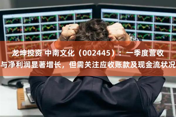 龙坤投资 中南文化（002445）：一季度营收与净利润显著增长，但需关注应收账款及现金流状况