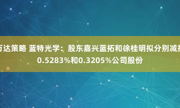 万达策略 蓝特光学：股东嘉兴蓝拓和徐桂明拟分别减持0.5283%和0.3205%公司股份