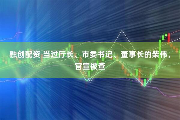 融创配资 当过厅长、市委书记、董事长的柴伟，官宣被查