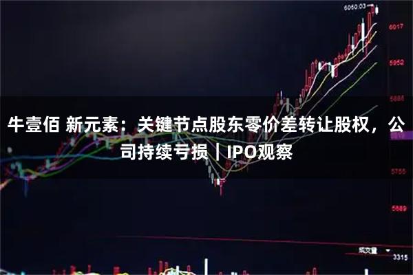 牛壹佰 新元素：关键节点股东零价差转让股权，公司持续亏损｜IPO观察