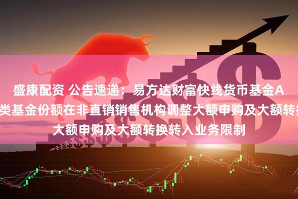 盛康配资 公告速递：易方达财富快线货币基金A类基金份额、C类基金份额在非直销销售机构调整大额申购及大额转换转入业务限制