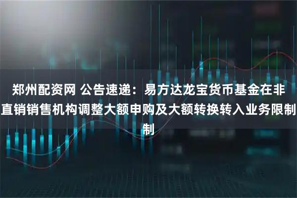 郑州配资网 公告速递：易方达龙宝货币基金在非直销销售机构调整大额申购及大额转换转入业务限制