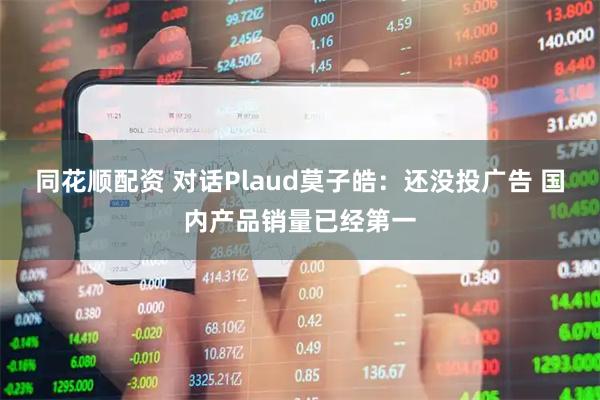 同花顺配资 对话Plaud莫子皓：还没投广告 国内产品销量已经第一