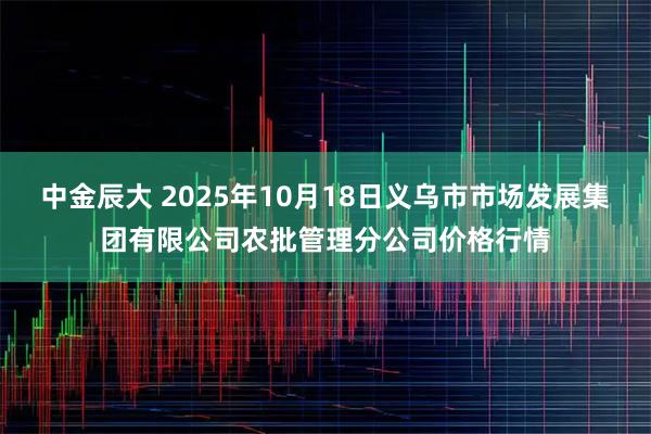 中金辰大 2025年10月18日义乌市市场发展集团有限公司农批管理分公司价格行情