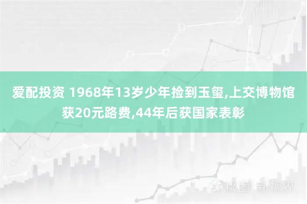 爱配投资 1968年13岁少年捡到玉玺,上交博物馆获20元路费,44年后获国家表彰