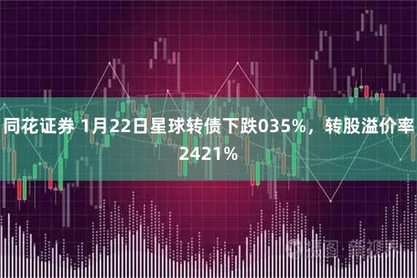 同花证券 1月22日星球转债下跌035%，转股溢价率2421%