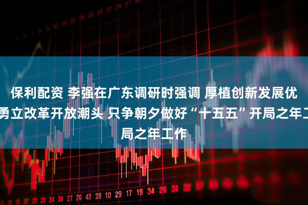 保利配资 李强在广东调研时强调 厚植创新发展优势 勇立改革开放潮头 只争朝夕做好“十五五”开局之年工作