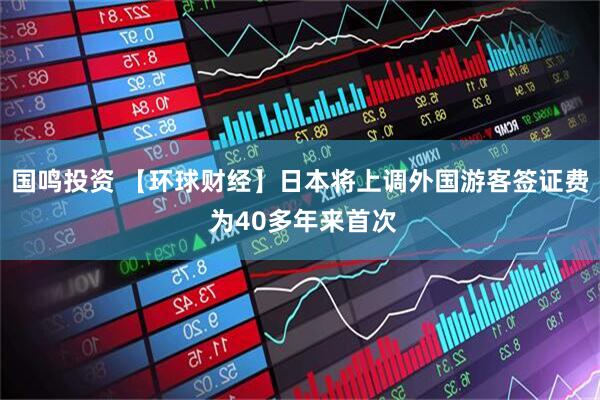国鸣投资 【环球财经】日本将上调外国游客签证费 为40多年来首次