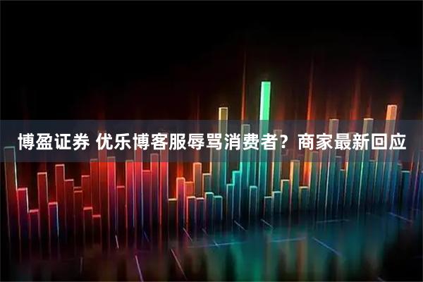 博盈证券 优乐博客服辱骂消费者？商家最新回应