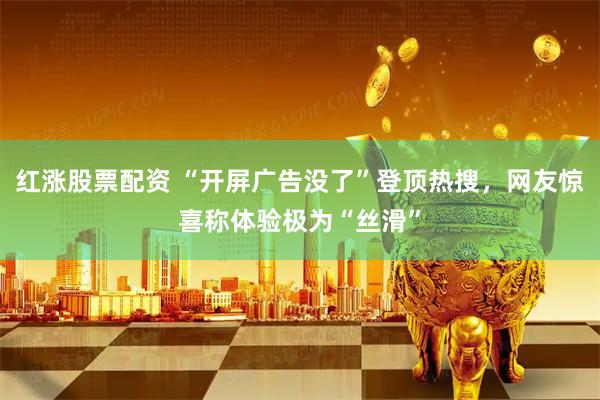 红涨股票配资 “开屏广告没了”登顶热搜，网友惊喜称体验极为“丝滑”